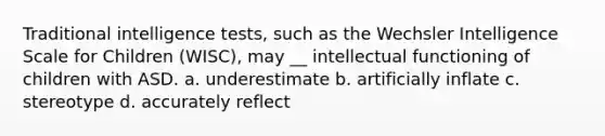 Traditional intelligence tests, such as the Wechsler Intelligence Scale for Children (WISC), may __ intellectual functioning of children with ASD. a. underestimate b. artificially inflate c. stereotype d. accurately reflect