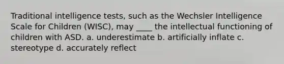 Traditional intelligence tests, such as the Wechsler Intelligence Scale for Children (WISC), may ____ the intellectual functioning of children with ASD. a. underestimate b. artificially inflate c. stereotype d. accurately reflect