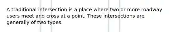 A traditional intersection is a place where two or more roadway users meet and cross at a point. These intersections are generally of two types: