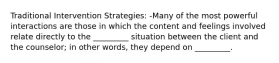 Traditional Intervention Strategies: -Many of the most powerful interactions are those in which the content and feelings involved relate directly to the _________ situation between the client and the counselor; in other words, they depend on _________.