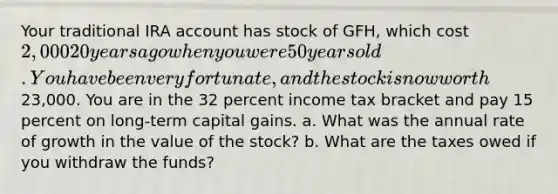 Your traditional IRA account has stock of GFH, which cost 2,000 20 years ago when you were 50 years old. You have been very fortunate, and the stock is now worth23,000. You are in the 32 percent income tax bracket and pay 15 percent on long-term capital gains. a. What was the annual rate of growth in the value of the stock? b. What are the taxes owed if you withdraw the funds?