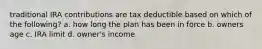 traditional IRA contributions are tax deductible based on which of the following? a. how long the plan has been in force b. owners age c. IRA limit d. owner's income