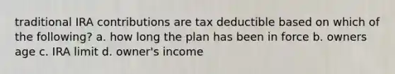 traditional IRA contributions are tax deductible based on which of the following? a. how long the plan has been in force b. owners age c. IRA limit d. owner's income