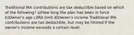 Traditional IRA contributions are tax deductible based on which of the following? a)How long the plan has been in force b)Owner's age c)IRA limit d)Owner's income Traditional IRA contributions are tax deductible, but may be limited if the owner's income exceeds a certain level.