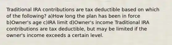 Traditional IRA contributions are tax deductible based on which of the following? a)How long the plan has been in force b)Owner's age c)IRA limit d)Owner's income Traditional IRA contributions are tax deductible, but may be limited if the owner's income exceeds a certain level.