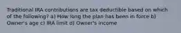 Traditional IRA contributions are tax deductible based on which of the following? a) How long the plan has been in force b) Owner's age c) IRA limit d) Owner's income