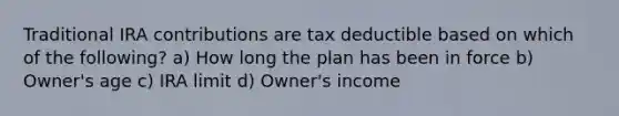 Traditional IRA contributions are tax deductible based on which of the following? a) How long the plan has been in force b) Owner's age c) IRA limit d) Owner's income