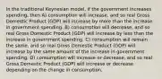 In the traditional Keynesian model, if the government increases spending, then A) consumption will increase, and so real Gross Domestic Product (GDP) will increase by more than the increase in government spending. B) consumption will decrease, and so real Gross Domestic Product (GDP) will increase by less than the increase in government spending. C) consumption will remain the same, and so real Gross Domestic Product (GDP) will increase by the same amount of the increase in government spending. D) consumption will increase or decrease, and so real Gross Domestic Product (GDP) will increase or decrease depending on the change in consumption.