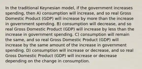 In the traditional Keynesian model, if the government increases spending, then A) consumption will increase, and so real Gross Domestic Product (GDP) will increase by more than the increase in government spending. B) consumption will decrease, and so real Gross Domestic Product (GDP) will increase by less than the increase in government spending. C) consumption will remain the same, and so real Gross Domestic Product (GDP) will increase by the same amount of the increase in government spending. D) consumption will increase or decrease, and so real Gross Domestic Product (GDP) will increase or decrease depending on the change in consumption.