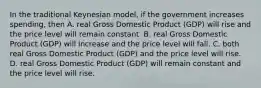 In the traditional Keynesian​ model, if the government increases​ spending, then A. real Gross Domestic Product​ (GDP) will rise and the price level will remain constant. B. real Gross Domestic Product​ (GDP) will increase and the price level will fall. C. both real Gross Domestic Product​ (GDP) and the price level will rise. D. real Gross Domestic Product​ (GDP) will remain constant and the price level will rise.