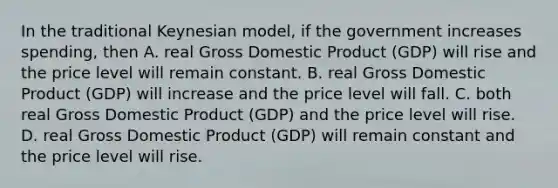 In the traditional Keynesian​ model, if the government increases​ spending, then A. real Gross Domestic Product​ (GDP) will rise and the price level will remain constant. B. real Gross Domestic Product​ (GDP) will increase and the price level will fall. C. both real Gross Domestic Product​ (GDP) and the price level will rise. D. real Gross Domestic Product​ (GDP) will remain constant and the price level will rise.