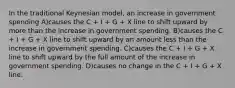 In the traditional Keynesian model, an increase in government spending A)causes the C + I + G + X line to shift upward by more than the increase in government spending. B)causes the C + I + G + X line to shift upward by an amount less than the increase in government spending. C)causes the C + I + G + X line to shift upward by the full amount of the increase in government spending. D)causes no change in the C + I + G + X line.