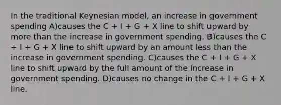 In the traditional Keynesian model, an increase in government spending A)causes the C + I + G + X line to shift upward by <a href='https://www.questionai.com/knowledge/keWHlEPx42-more-than' class='anchor-knowledge'>more than</a> the increase in government spending. B)causes the C + I + G + X line to shift upward by an amount <a href='https://www.questionai.com/knowledge/k7BtlYpAMX-less-than' class='anchor-knowledge'>less than</a> the increase in government spending. C)causes the C + I + G + X line to shift upward by the full amount of the increase in government spending. D)causes no change in the C + I + G + X line.