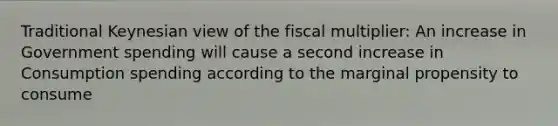 Traditional Keynesian view of the fiscal multiplier: An increase in Government spending will cause a second increase in Consumption spending according to the marginal propensity to consume