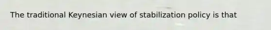 The traditional Keynesian view of stabilization policy is that