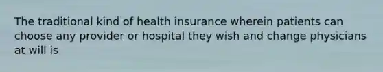 The traditional kind of health insurance wherein patients can choose any provider or hospital they wish and change physicians at will is