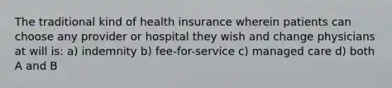 The traditional kind of health insurance wherein patients can choose any provider or hospital they wish and change physicians at will is: a) indemnity b) fee-for-service c) managed care d) both A and B