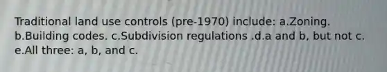 Traditional land use controls (pre-1970) include: a.Zoning. b.Building codes. c.Subdivision regulations .d.a and b, but not c. e.All three: a, b, and c.