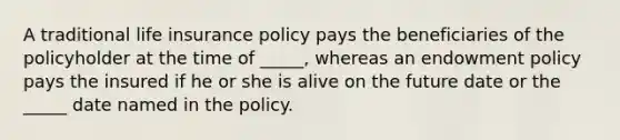 A traditional life insurance policy pays the beneficiaries of the policyholder at the time of _____, whereas an endowment policy pays the insured if he or she is alive on the future date or the _____ date named in the policy.