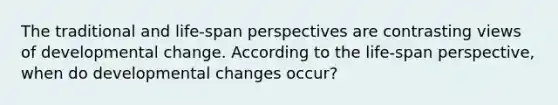 The traditional and life-span perspectives are contrasting views of developmental change. According to the life-span perspective, when do developmental changes occur?