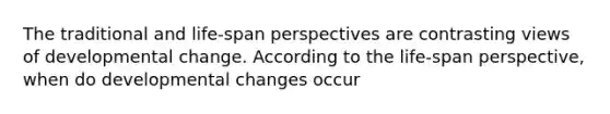 The traditional and life-span perspectives are contrasting views of developmental change. According to the life-span perspective, when do developmental changes occur