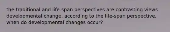 the traditional and life-span perspectives are contrasting views developmental change. according to the life-span perspective, when do developmental changes occur?