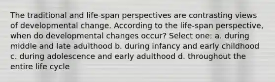 The traditional and life-span perspectives are contrasting views of developmental change. According to the life-span perspective, when do developmental changes occur? Select one: a. during middle and late adulthood b. during infancy and early childhood c. during adolescence and early adulthood d. throughout the entire life cycle