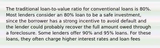 The traditional loan-to-value ratio for conventional loans is 80%. Most lenders consider an 80% loan to be a safe investment, since the borrower has a strong incentive to avoid default and the lender could probably recover the full amount owed through a foreclosure. Some lenders offer 90% and 95% loans. For these loans, they often charge higher interest rates and loan fees