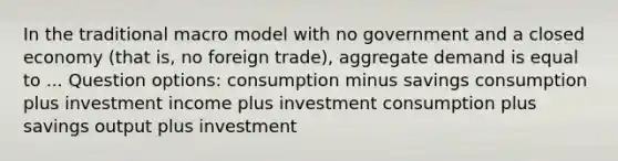 In the traditional macro model with no government and a closed economy (that is, no foreign trade), aggregate demand is equal to ... Question options: consumption minus savings consumption plus investment income plus investment consumption plus savings output plus investment