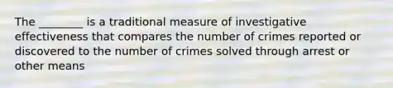 The ________ is a traditional measure of investigative effectiveness that compares the number of crimes reported or discovered to the number of crimes solved through arrest or other means