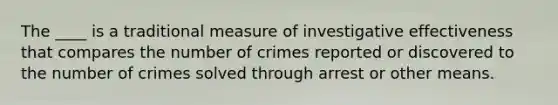 The ____ is a traditional measure of investigative effectiveness that compares the number of crimes reported or discovered to the number of crimes solved through arrest or other means.