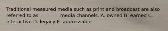 Traditional measured media such as print and broadcast are also referred to as ________ media channels. A. owned B. earned C. interactive D. legacy E. addressable