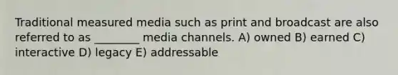 Traditional measured media such as print and broadcast are also referred to as ________ media channels. A) owned B) earned C) interactive D) legacy E) addressable