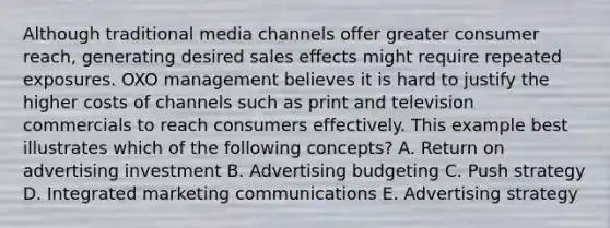 Although traditional media channels offer greater consumer​ reach, generating desired sales effects might require repeated exposures. OXO management believes it is hard to justify the higher costs of channels such as print and television commercials to reach consumers effectively. This example best illustrates which of the following​ concepts? A. Return on advertising investment B. Advertising budgeting C. Push strategy D. Integrated marketing communications E. Advertising strategy