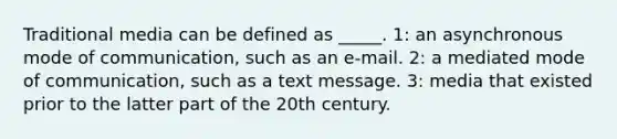 Traditional media can be defined as _____. 1: an asynchronous mode of communication, such as an e-mail. 2: a mediated mode of communication, such as a text message. 3: media that existed prior to the latter part of the 20th century.