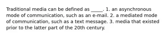 Traditional media can be defined as _____. 1. an asynchronous mode of communication, such as an e-mail. 2. a mediated mode of communication, such as a text message. 3. media that existed prior to the latter part of the 20th century.