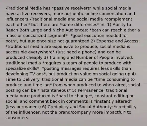 -Traditional Media has *passive receivers* while social media have active receivers, more authentic online conversation and influencers -Traditional media and social media *complement each other* but there are *some differences* in: 1) Ability to Reach Both Large and Niche Audiences: *both can reach either a mass or specialized segment*- *good execution needed for both*, but audience size not guaranteed 2) Expense and Access: *traditional media are expensive to produce, social media is accessible everywhere* (just need a phone) and can be produced cheaply 3) Training and Number of People Involved: traditional media *requires a team of people to produce with specialize skills*, *posting messages requires less skills than developing TV ads*, but production value on social going up 4) Time to Delivery: traditional media can be *time consuming to produce and time lag* from when produced to when aired, social posting can be *instantaneous* 5) Permanence: traditional media once produced is *hard to change*, constant editing on social, and comment back in comments is *instantly altered* (less permanent) 6) Credibility and Social Authority: *credibility of the influencer, not the brand/company more impactful* to consumers.