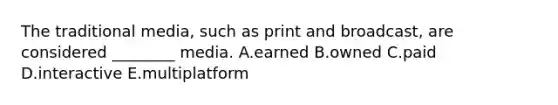 The traditional media, such as print and broadcast, are considered ________ media. A.earned B.owned C.paid D.interactive E.multiplatform