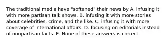 The traditional media have "softened" their news by A. infusing it with more partisan talk shows. B. infusing it with more stories about celebrities, crime, and the like. C. infusing it with more coverage of international affairs. D. focusing on editorials instead of nonpartisan facts. E. None of these answers is correct.