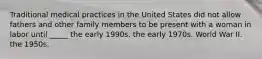 Traditional medical practices in the United States did not allow fathers and other family members to be present with a woman in labor until _____ the early 1990s. the early 1970s. World War II. the 1950s.