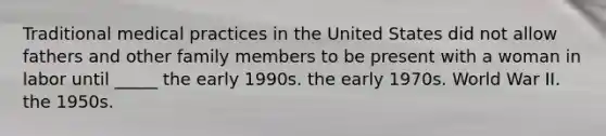 Traditional medical practices in the United States did not allow fathers and other family members to be present with a woman in labor until _____ the early 1990s. the early 1970s. World War II. the 1950s.