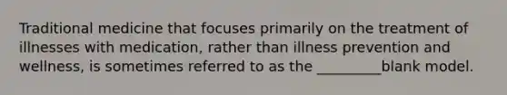 Traditional medicine that focuses primarily on the treatment of illnesses with medication, rather than illness prevention and wellness, is sometimes referred to as the _________blank model.