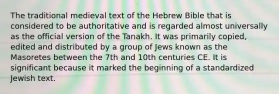 The traditional medieval text of the Hebrew Bible that is considered to be authoritative and is regarded almost universally as the official version of the Tanakh. It was primarily copied, edited and distributed by a group of Jews known as the Masoretes between the 7th and 10th centuries CE. It is significant because it marked the beginning of a standardized Jewish text.