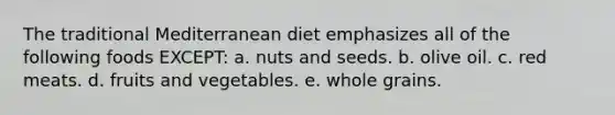 The traditional Mediterranean diet emphasizes all of the following foods EXCEPT: a. nuts and seeds. b. olive oil. c. red meats. d. fruits and vegetables. e. whole grains.