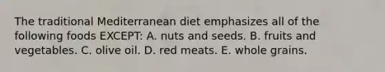 The traditional Mediterranean diet emphasizes all of the following foods EXCEPT: A. nuts and seeds. B. fruits and vegetables. C. olive oil. D. red meats. E. whole grains.