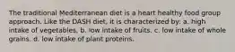 The traditional Mediterranean diet is a heart healthy food group approach. Like the DASH diet, it is characterized by: a. high intake of vegetables. b. low intake of fruits. c. low intake of whole grains. d. low intake of plant proteins.