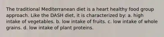 The traditional Mediterranean diet is a heart healthy food group approach. Like the DASH diet, it is characterized by: a. high intake of vegetables. b. low intake of fruits. c. low intake of whole grains. d. low intake of plant proteins.