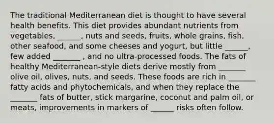 The traditional Mediterranean diet is thought to have several health benefits. This diet provides abundant nutrients from vegetables, ______, nuts and seeds, fruits, whole grains, fish, other seafood, and some cheeses and yogurt, but little ______, few added _______ , and no ultra-processed foods. The fats of healthy Mediterranean-style diets derive mostly from _______ olive oil, olives, nuts, and seeds. These foods are rich in _______ fatty acids and phytochemicals, and when they replace the _______ fats of butter, stick margarine, coconut and palm oil, or meats, improvements in markers of ______ risks often follow.