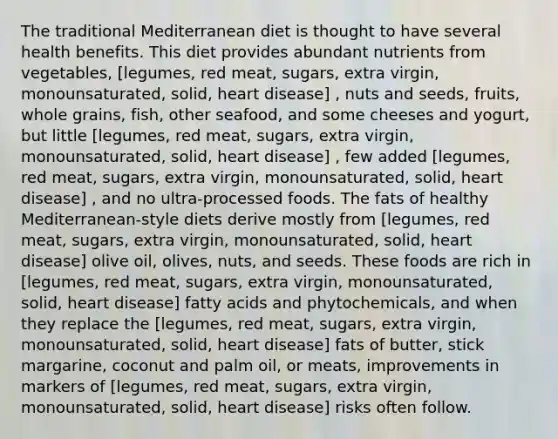 The traditional Mediterranean diet is thought to have several health benefits. This diet provides abundant nutrients from vegetables, [legumes, red meat, sugars, extra virgin, monounsaturated, solid, heart disease] , nuts and seeds, fruits, whole grains, fish, other seafood, and some cheeses and yogurt, but little [legumes, red meat, sugars, extra virgin, monounsaturated, solid, heart disease] , few added [legumes, red meat, sugars, extra virgin, monounsaturated, solid, heart disease] , and no ultra-processed foods. The fats of healthy Mediterranean-style diets derive mostly from [legumes, red meat, sugars, extra virgin, monounsaturated, solid, heart disease] olive oil, olives, nuts, and seeds. These foods are rich in [legumes, red meat, sugars, extra virgin, monounsaturated, solid, heart disease] fatty acids and phytochemicals, and when they replace the [legumes, red meat, sugars, extra virgin, monounsaturated, solid, heart disease] fats of butter, stick margarine, coconut and palm oil, or meats, improvements in markers of [legumes, red meat, sugars, extra virgin, monounsaturated, solid, heart disease] risks often follow.