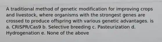 A traditional method of genetic modification for improving crops and livestock, where organisms with the strongest genes are crossed to produce offspring with various genetic advantages. is a. CRISPR/Cas9 b. Selective breeding c. Pasteurization d. Hydrogenation e. None of the above